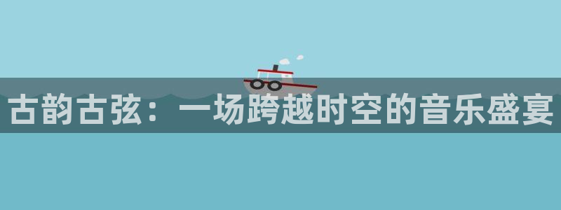凯发正规网站：古韵古弦：一场跨越时空的音乐盛宴