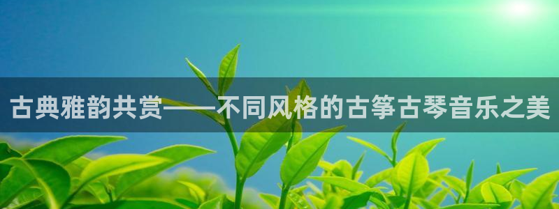 凯发K8旗舰厅：古典雅韵共赏——不同风格的古筝古琴音乐之美