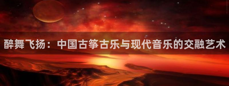 凯发国际平台首页：醉舞飞扬：中国古筝古乐与现代音乐的交融艺术